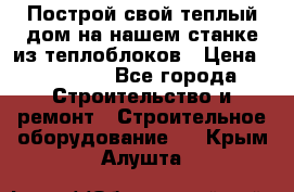 Построй свой теплый дом на нашем станке из теплоблоков › Цена ­ 90 000 - Все города Строительство и ремонт » Строительное оборудование   . Крым,Алушта